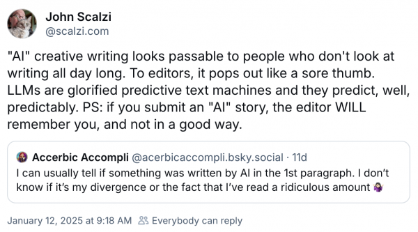 Author John Scalzi posts on Bluesky that editors see so much writing that they can easily tell when a story submission uses AI, and they will remember you (in a not good way).