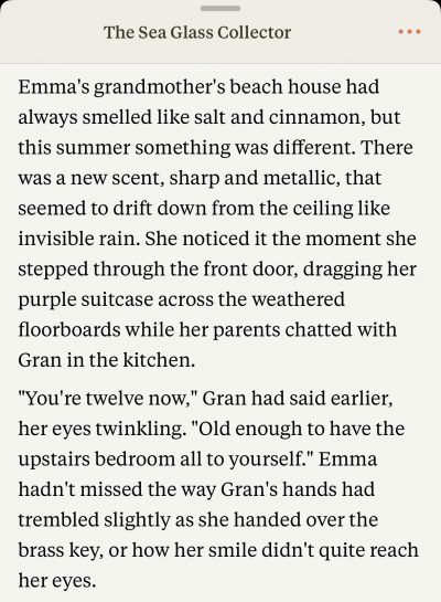 The Sea Glass Collector
by Anthropic's Claude
Emma's grandmother's beach house had always smelled like salt and cinnamon, but this summer something was different. There was a new scent, sharp and metallic, that seemed to drift down from the ceiling like invisible rain. She noticed it the moment she stepped through the front door, dragging her purple suitcase across the weathered floorboards while her parents chatted with Gran in the kitchen.