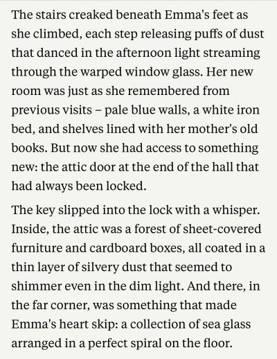 The stairs creaked beneath Emma's feet as she climbed, each step releasing puffs of dust that danced in the afternoon light streaming through the warped window glass. Her new room was just as she remembered from previous visits - pale blue walls, a white iron bed, and shelves lined with her mother's old books. But now she had access to something new: the attic door at the end of the hall that had always been locked.
The key slipped into the lock with a whisper.
Inside, the attic was a forest of sheet-covered furniture and cardboard boxes, all coated in a thin layer of silvery dust that seemed to shimmer even in the dim light. And there, in the far corner, was something that made Emma's heart skip: a collection of sea glass arranged in a perfect spiral on the floor.