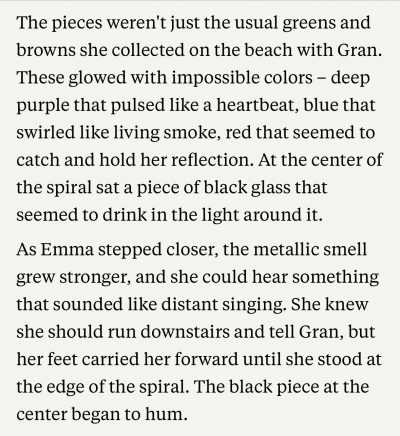The pieces weren't just the usual greens and browns she collected on the beach with Gran.
These glowed with impossible colors - deep purple that pulsed like a heartbeat, blue that swirled like living smoke, red that seemed to catch and hold her reflection. At the center of the spiral sat a piece of black glass that seemed to drink in the light around it.
As Emma stepped closer, the metallic smell grew stronger, and she could hear something that sounded like distant singing. She knew she should run downstairs and tell Gran, but her feet carried her forward until she stood at
the edge of the spiral. The black piece at the center began to hum.
