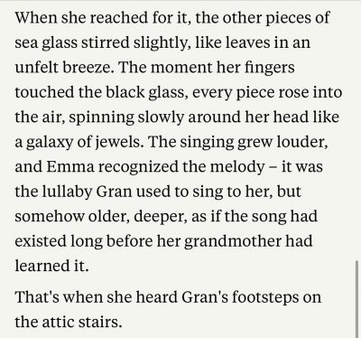 When she reached for it, the other pieces of sea glass stirred slightly, like leaves in an unfelt breeze. The moment her fingers touched the black glass, every piece rose into the air, spinning slowly around her head like a galaxy of jewels. The singing grew louder, and Emma recognized the melody - it was the lullaby Gran used to sing to her, but somehow older, deeper, as if the song had existed long before her grandmother had learned it.
That's when she heard Gran's footsteps on the attic stairs.