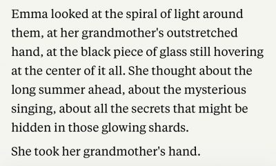 Emma looked at the spiral of light around them, at her grandmother's outstretched hand, at the black piece of glass still hovering at the center of it all. She thought about the long summer ahead, about the mysterious singing, about all the secrets that might be hidden in those glowing shards.
She took her grandmother's hand.